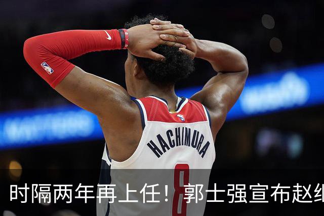 时隔两年再上任！郭士强宣布赵继伟任男篮队长 率队征战世预赛