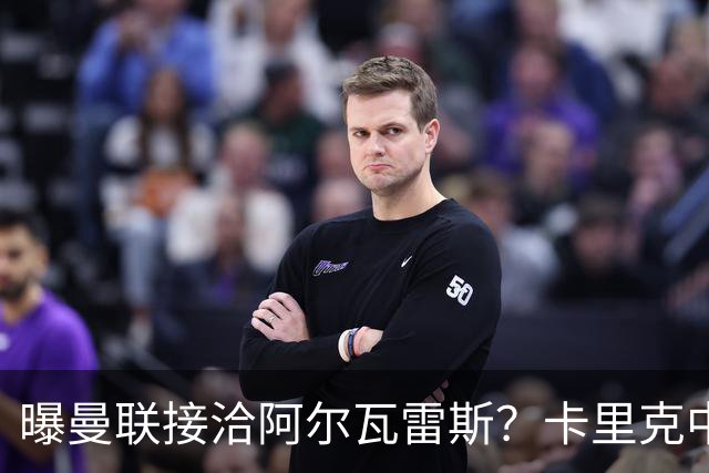 曝曼联接洽阿尔瓦雷斯？卡里克中锋真实计划揭秘，一人仍拒绝离队